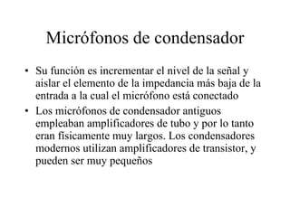 Micrófonos de condensador Su función es incrementar el nivel de la señal y aislar el elemento de la impedancia más baja de la entrada a la cual el micrófono está conectado Los micrófonos de condensador antiguos empleaban amplificadores de tubo y por lo tanto eran físicamente muy largos. Los condensadores modernos utilizan amplificadores de transistor, y pueden ser muy pequeños 