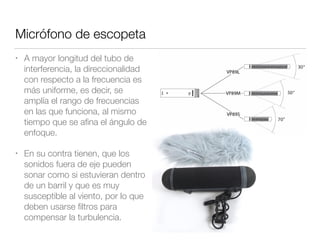 Micrófono de escopeta
• A mayor longitud del tubo de
interferencia, la direccionalidad
con respecto a la frecuencia es
más uniforme, es decir, se
amplía el rango de frecuencias
en las que funciona, al mismo
tiempo que se aﬁna el ángulo de
enfoque.
• En su contra tienen, que los
sonidos fuera de eje pueden
sonar como si estuvieran dentro
de un barril y que es muy
susceptible al viento, por lo que
deben usarse ﬁltros para
compensar la turbulencia.
 