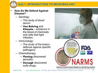 Date:4/5/2021 www. qadricohs.edu.pk FB Page: Qadri College of Health Sciences, Karachi, Sindh, Pakistan. 26
Unit 1: INTRODUCTION TO MICROBIOLOGY
• How Do We Defend Against
Disease?
– Serology:
• The study of blood
serum.
• Von Behring and
Kitasato – existence in
the blood of chemicals
and cells that fight
infection.
– Immunology:
• The study of the body’s
defense against specific
pathogens.
– Chemotherapy
• Fleming discovered
penicillin.
• Domagk discovered
sulfa drugs.
 