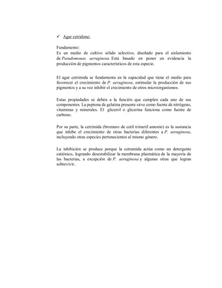  Agar cetridime:
Fundamento:
Es un medio de cultivo sólido selectivo, diseñado para el aislamiento
de Pseudomonas aeruginosa. Está basado en poner en evidencia la
producción de pigmentos característicos de esta especie.
El agar cetrimida se fundamenta en la capacidad que tiene el medio para
favorecer el crecimiento de P. aeruginosa, estimular la producción de sus
pigmentos y a su vez inhibir el crecimiento de otros microorganismos.
Estas propiedades se deben a la función que cumplen cada uno de sus
componentes. La peptona de gelatina presente sirve como fuente de nitrógeno,
vitaminas y minerales. El glicerol o glicerina funciona como fuente de
carbono.
Por su parte, la cetrimida (bromuro de cetil trimetil amonio) es la sustancia
que inhibe el crecimiento de otras bacterias diferentes a P. aeruginosa,
incluyendo otras especies pertenecientes al mismo género.
La inhibición se produce porque la cetramida actúa como un detergente
catiónico, logrando desestabilizar la membrana plasmática de la mayoría de
las bacterias, a excepción de P. aeruginosa y algunas otras que logran
sobrevivir.
 