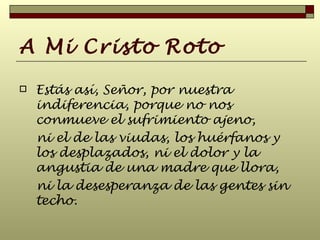 A Mi Cristo Roto Estás así, Señor, por nuestra indiferencia, porque no nos conmueve el sufrimiento ajeno,  ni el de las viudas, los huérfanos y los desplazados, ni el dolor y la angustia de una madre que llora,  ni la desesperanza de las gentes sin techo.   
