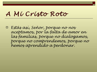 A Mi Cristo Roto Estás así, Señor, porque no nos aceptamos, por la falta de amor en las familias, porque no dialogamos, porque no comprendemos, porque no hemos aprendido a perdonar.  