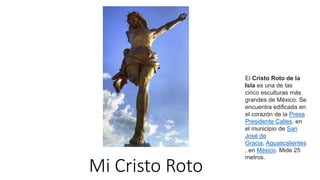 Mi Cristo Roto
El Cristo Roto de la
Isla es una de las
cinco esculturas más
grandes de México. Se
encuentra edificada en
el corazón de la Presa
Presidente Calles, en
el municipio de San
José de
Gracia, Aguascalientes
, en México. Mide 25
metros.
 