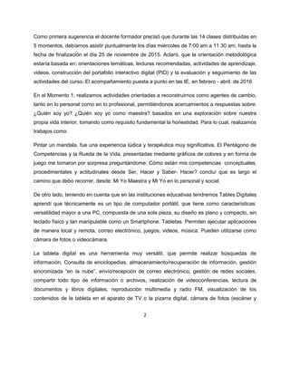 2
Como primera sugerencia el docente formador precisó que durante las 14 clases distribuidas en
5 momentos, debíamos asistir puntualmente los días miércoles de 7:00 am a 11:30 am, hasta la
fecha de finalización el día 25 de noviembre de 2015. Aclaró, que la orientación metodológica
estaría basada en: orientaciones temáticas, lecturas recomendadas, actividades de aprendizaje,
videos, construcción del portafolio interactivo digital (PID) y la evaluación y seguimiento de las
actividades del curso. El acompañamiento puesta a punto en las IE, en febrero - abril de 2016.
En el Momento 1, realizamos actividades orientadas a reconstruirnos como agentes de cambio,
tanto en lo personal como en lo profesional, permitiéndonos acercamientos a respuestas sobre:
¿Quién soy yo? ¿Quién soy yo como maestra? basados en una exploración sobre nuestra
propia vida interior, tomando como requisito fundamental la honestidad. Para lo cual, realizamos
trabajos como:
Pintar un mandala, fue una experiencia lúdica y terapéutica muy significativa. El Pentágono de
Competencias y la Rueda de la Vida, presentadas mediante gráficos de colores y en forma de
juego me tomaron por sorpresa preguntándome: Cómo están mis competencias conceptuales,
procedimentales y actitudinales desde Ser, Hacer y Saber- Hacer? concluí que es largo el
camino que debo recorrer, desde: Mi Yo Maestra y Mi Yo en lo personal y social.
De otro lado, teniendo en cuenta que en las instituciones educativas tendremos Tables Digitales
aprendí que técnicamente es un tipo de computador portátil, que tiene como características:
versatilidad mayor a una PC, compuesta de una sola pieza, su diseño es plano y compacto, sin
teclado físico y tan manipulable como un Smartphone. Tabletas Permiten ejecutar aplicaciones
de manera local y remota, correo electrónico, juegos, videos, música. Pueden utilizarse como
cámara de fotos o videocámara.
La tableta digital es una herramienta muy versátil, que permite realizar búsquedas de
información, Consulta de enciclopedias, almacenamiento/recuperación de información, gestión
sincronizada “en la nube”, envío/recepción de correo electrónico, gestión de redes sociales,
compartir todo tipo de información o archivos, realización de videoconferencias, lectura de
documentos y libros digitales, reproducción multimedia y radio FM, visualización de los
contenidos de la tableta en el aparato de TV o la pizarra digital, cámara de fotos (escáner y
 