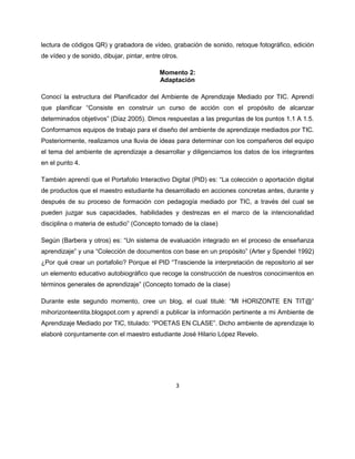 3
lectura de códigos QR) y grabadora de vídeo, grabación de sonido, retoque fotográfico, edición
de vídeo y de sonido, dibujar, pintar, entre otros.
Momento 2:
Adaptación
Conocí la estructura del Planificador del Ambiente de Aprendizaje Mediado por TIC. Aprendí
que planificar “Consiste en construir un curso de acción con el propósito de alcanzar
determinados objetivos” (Díaz 2005). Dimos respuestas a las preguntas de los puntos 1.1 A 1.5.
Conformamos equipos de trabajo para el diseño del ambiente de aprendizaje mediados por TIC.
Posteriormente, realizamos una lluvia de ideas para determinar con los compañeros del equipo
el tema del ambiente de aprendizaje a desarrollar y diligenciamos los datos de los integrantes
en el punto 4.
También aprendí que el Portafolio Interactivo Digital (PID) es: “La colección o aportación digital
de productos que el maestro estudiante ha desarrollado en acciones concretas antes, durante y
después de su proceso de formación con pedagogía mediado por TIC, a través del cual se
pueden juzgar sus capacidades, habilidades y destrezas en el marco de la intencionalidad
disciplina o materia de estudio” (Concepto tomado de la clase)
Según (Barbera y otros) es: “Un sistema de evaluación integrado en el proceso de enseñanza
aprendizaje” y una “Colección de documentos con base en un propósito” (Arter y Spendel 1992)
¿Por qué crear un portafolio? Porque el PID “Trasciende la interpretación de repositorio al ser
un elemento educativo autobiográfico que recoge la construcción de nuestros conocimientos en
términos generales de aprendizaje” (Concepto tomado de la clase)
Durante este segundo momento, cree un blog, el cual titulé: “MI HORIZONTE EN TIT@”
mihorizonteentita.blogspot.com y aprendí a publicar la información pertinente a mi Ambiente de
Aprendizaje Mediado por TIC, titulado: “POETAS EN CLASE”. Dicho ambiente de aprendizaje lo
elaboré conjuntamente con el maestro estudiante José Hilario López Revelo.
 