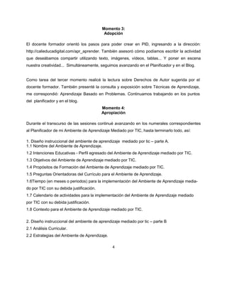 4
Momento 3:
Adopción
El docente formador orientó los pasos para poder crear en PID, ingresando a la dirección:
http://calieducadigital.com/apr_aprender. También asesoró cómo podíamos escribir la actividad
que deseábamos compartir utilizando texto, imágenes, vídeos, tablas... Y poner en escena
nuestra creatividad... Simultáneamente, seguimos avanzando en el Planificador y en el Blog.
Como tarea del tercer momento realicé la lectura sobre Derechos de Autor sugerida por el
docente formador. También presenté la consulta y exposición sobre Técnicas de Aprendizaje,
me correspondió: Aprendizaje Basado en Problemas. Continuamos trabajando en los puntos
del planificador y en el blog.
Momento 4:
Apropiación
Durante el transcurso de las sesiones continué avanzando en los numerales correspondientes
al Planificador de mi Ambiente de Aprendizaje Mediado por TIC, hasta terminarlo todo, así:
1. Diseño instruccional del ambiente de aprendizaje mediado por tic – parte A.
1.1 Nombre del Ambiente de Aprendizaje.
1.2 Intenciones Educativas - Perfil egresado del Ambiente de Aprendizaje mediado por TIC.
1.3 Objetivos del Ambiente de Aprendizaje mediado por TIC.
1.4 Propósitos de Formación del Ambiente de Aprendizaje mediado por TIC.
1.5 Preguntas Orientadoras del Currículo para el Ambiente de Aprendizaje.
1.6Tiempo (en meses o periodos) para la implementación del Ambiente de Aprendizaje media-
do por TIC con su debida justificación.
1.7 Calendario de actividades para la implementación del Ambiente de Aprendizaje mediado
por TIC con su debida justificación.
1.8 Contexto para el Ambiente de Aprendizaje mediado por TIC.
2. Diseño instruccional del ambiente de aprendizaje mediado por tic – parte B
2.1 Análisis Curricular.
2.2 Estrategias del Ambiente de Aprendizaje.
 