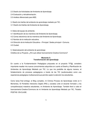 5
2.3 Diseño de Actividades del Ambiente de Aprendizaje.
2.4 Evaluación y retroalimentación.
2.5 Análisis diferenciado para NEE.
3. Diseño de interfaz del ambiente de aprendizaje mediado por TIC.
3.1 Diseño de Interfaz del Ambiente de Aprendizaje.
4. Datos del equipo de ambiente.
4.1 Identificación de los miembros del Ambiente de Aprendizaje.
4.2 Correo electrónico de los miembros del Ambiente de Aprendizaje.
4.3 Nombre de la institución educativa.
4.4 Dirección de la Institución Educativa – Principal / Sedes principal + Comuna.
4.5 Ciudad.
5. Sistematización del ambiente de aprendizaje
Créditos de su Proyecto, ¿Por qué utilizar licenciamiento Creative Commons?
Momento 5:
Transformación del aprendizaje
En cuanto a la Fundamentación Pedagógica propuesta en el proyecto TIT@, considero
importante resaltar mis nuevos conocimientos adquiridos en cuanto al Diseño y Planificación de
Ambientes de Aprendizaje Mediado por TIC. Lo que me posibilita de alguna manera, el
fortalecimiento de procesos pedagógicos a través de las TIC (audiovisuales) como una
experiencia pedagógica multisensorial que permite captar la atención los estudiantes.
Como tarea final entrego: el Blog completo, mi Crónica Proceso de Aprendizaje vivido en 5
Momentos, El Portafolio Interactivo Digital (PID) y socializo ante el docente formador y los
compañeros(as) maestros estudiantes, mi Ambiente de Aprendizaje. También llevó a cabo el
licenciamiento Creative Commons de mi Ambiente de Aprendizaje Mediado por TIC, Titulado:
POETAS EN CLASE.
 
