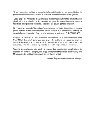 13 de noviembre, se hizo el ejercicio de la participación en las comunidades de
práctica mediante el foro, se invitó a continuar permanentemente este ejercicio.
Cada grupo de Ambiente de Aprendizaje trabajamos en ultimar los elementos del
planificador y el diseño de la presentación para la evaluación entre pares a
realizarse en el próximo encuentro, se dieron las pautas para su creación.
20 noviembre se realizó la evaluación entre pares mediante diapositivas que cada
grupo elaboró. Estas presentaciones fueron subidas a la plataforma y al blog. El
docente formador enseño cómo hacerlo mediante la aplicación SLIDESHAR.NET.
El grupo de Gestión de Cambio enviará al correo de cada maestro estudiante la
PLANTILLA CANVAS para que por grupo de ambiente se resuelva, tener en
cuenta la letra calibri # 18, esta actividad se realizará el día lunes 23 en el salón de
encuentro, este día se estará reponiendo la sesión suspendida por elecciones.
Tuvimos la oportunidad de asistir a conocer las experiencias significativas de
docentes de la fase 1 del proyecto Tit@, una llamada Motivación a la lectura y otra
Mi gimnacio de instituciones educativas de Yumbo y Cali.
Docente: Édgar Eduardo Montoya Idárraga.
 