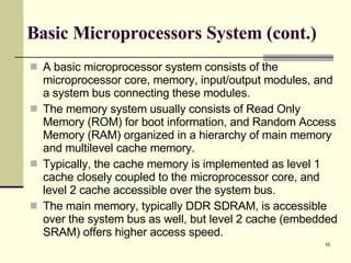 Basic Microprocessors System (cont.) A basic microprocessor system consists of the microprocessor core, memory, input/output modules, and a system bus connecting these modules.  The memory system usually consists of Read Only Memory (ROM) for boot information, and Random Access Memory (RAM) organized in a hierarchy of main memory and multilevel cache memory.  Typically, the cache memory is implemented as level 1 cache closely coupled to the microprocessor core, and level 2 cache accessible over the system bus.  The main memory, typically DDR SDRAM, is accessible over the system bus as well, but level 2 cache (embedded SRAM) offers higher access speed.  