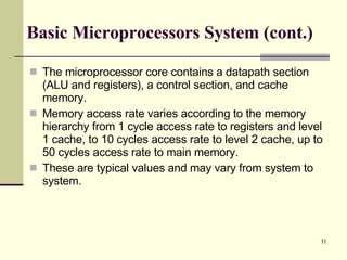 Basic Microprocessors System (cont.) The microprocessor core contains a datapath section (ALU and registers), a control section, and cache memory.  Memory access rate varies according to the memory hierarchy from 1 cycle access rate to registers and level 1 cache, to 10 cycles access rate to level 2 cache, up to 50 cycles access rate to main memory.  These are typical values and may vary from system to system. 