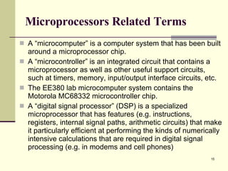 Microprocessors Related Terms A “microcomputer” is a computer system that has been built around a microprocessor chip. A “microcontroller” is an integrated circuit that contains a microprocessor as well as other useful support circuits, such at timers, memory, input/output interface circuits, etc. The EE380 lab microcomputer system contains the Motorola MC68332 microcontroller chip. A “digital signal processor” (DSP) is a specialized microprocessor that has features (e.g. instructions, registers, internal signal paths, arithmetic circuits) that make it particularly efficient at performing the kinds of numerically intensive calculations that are required in digital signal processing (e.g. in modems and cell phones) 