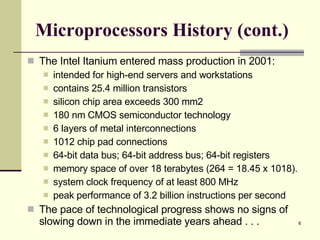 Microprocessors History (cont.) The Intel Itanium entered mass production in 2001: intended for high-end servers and workstations contains 25.4 million transistors silicon chip area exceeds 300 mm2 180 nm CMOS semiconductor technology 6 layers of metal interconnections 1012 chip pad connections 64-bit data bus; 64-bit address bus; 64-bit registers memory space of over 18 terabytes (264 = 18.45 x 1018). system clock frequency of at least 800 MHz peak performance of 3.2 billion instructions per second The pace of technological progress shows no signs of slowing down in the immediate years ahead . . . 