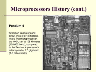 Microprocessors History (cont.) Pentium 4 42 million transistors and circuit lines of 0.18 microns. Intel's first microprocessor, the 4004, ran at 108 kilohertz (108,000 hertz), compared to the Pentium 4 processor's initial speed of 1.5 gigahertz (1.5 billion hertz).  