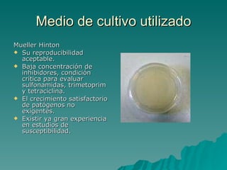 Medio de cultivo utilizado Mueller Hinton Su reproducibilidad aceptable.  Baja concentración de inhibidores, condición crítica para evaluar sulfonamidas, trimetoprim y tetraciclina.  El crecimiento satisfactorio de patógenos no exigentes.  Existir ya gran experiencia en estudios de susceptibilidad.  