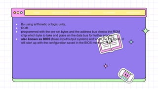 BACKGROUNDS AVATAR KIT PLANNERS HOMEWORK
HOME
● By using arithmetic or logic units,
● ROM
● programmed with the pre-set bytes and the address bus directs the ROM
chip which byte to take and place on the data bus for further process.
● also known as BIOS (basic input/output system) and when the PC boots, it
will start up with the configuration saved in the BIOS memory.
 