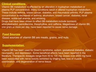 Clinical conditions   Vitamin B6 metabolism is affected by an alteration in tryptophan metabolism or plasma PLP concentration. Many conditions result in altered tryptophan metabolism. These include asthma, breast cancer, diabetes, and rheumatoid arthritis. PLP plasma concentration is decreased in asthma, alcoholism, breast cancer, diabetes, renal disease, sickle-cell anemia, and smoking.  Drugs that have been shown to effect B6 metabolism include isoniazid, ethinylestradiol, penicillamine, theophylline, and caffeine. Megadoses of vitamin B6, one gram or more per day, have been reported to cause nerve damage.  Food Sources   Good sources of vitamin B6 are meats, grains, and nuts.  Supplementation   Vitamin B6 has been used for Down's syndrome, autism, gestational diabetes, diabetic neuropathy, and depression. Some beneficial effects have been reported in the literature. Therapeutic dosages range from 50 to 100 mg. Doses over 2000 mg have been associated with nerve toxicity exhibited by tingling feet, loss of muscle coordination, and degeneration of nerve tissue.  