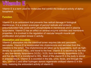 Vitamin E  Vitamin E is a term used for molecules that exhibit the biological activity of alpha-tocopherol. Function   Vitamin E is an antioxidant that prevents free radical damage in biological membranes. It is a potent scavenger of peroxyl radicals and protects polyunsaturated fatty acids within phospholipids in membranes and in plasma lipoproteins. Vitamin E has an effect on several enzyme activities and membrane properties. It is involved in the regulation of vascular smooth muscle cell proliferation and  protein kinase C  activity.  Absorption and excretion  Vitamin E absorption into the intestinal lumen requires bile and pancreatic secretions. Vitamin E is incorporated into chylomicrons and secreted from the intestine to the lymph. The chylomicrons are taken up by lipoproteins, such as high-density lip oproteins (HDL), and travel to the liver. Vitamin E is secreted by the liver in very low-density lipoproteins (VLDL). VLDL form low-density lipoproteins (LDL) and the vitamin E is transferred to HDL. Most of the vitamin E in the body is stored in adipose tissue. Vitamin E is excreted in the bile, urine, feces, and through the skin.  Vitamin C  and other hydrogen donors regenerate oxidized vitamin E in the body, restoring the antioxidant activity of vitamin E.  