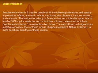 Supplementation   Supplemental vitamin E may be beneficial for the following indications: retinopathy in premature infants, anemia in infants, cardiovascular disorders, immune function, and cataracts. The National Academy of Sciences has set a tolerable upper inta ke level of 1000 mg for adults but such a limit has not been determined for infants. Supplemental vitamin E is available in two forms. The natural form is designated as  d-alpha-tocopherol ; the synthetic form is  dl-alpha-tocopherol.  Natura l vitamin E is more beneficial than the synthetic version.  