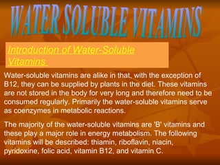 WATER SOLUBLE VITAMINS Introduction of Water-Soluble Vitamins  Water-soluble vitamins are alike in that, with the exception of B12, they can be supplied by plants in the diet. These vitamins are not stored in the body for very long and therefore need to be consumed regularly. Primarily the water-soluble vitamins serve as coenzymes in metabolic reactions.  The majority of the water-soluble vitamins are 'B' vitamins and these play a major role in energy metabolism. The following vitamins will be described: thiamin, riboflavin, niacin, pyridoxine, folic acid, vitamin B12, and vitamin C. 