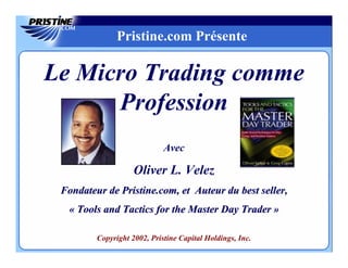 Pristine.com Présente

Le Micro Trading comme
      Profession
                             Avec

                    Oliver L. Velez
 Fondateur de Pristine.com, et Auteur du best seller,
  « Tools and Tactics for the Master Day Trader »

         Copyright 2002, Pristine Capital Holdings, Inc.
 
