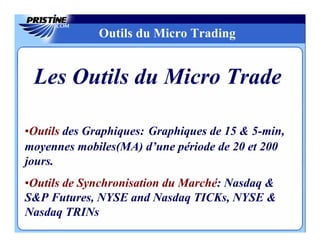 Outils du Micro Trading


 Les Outils du Micro Trade

•Outils des Graphiques: Graphiques de 15 & 5-min,
moyennes mobiles(MA) d’une période de 20 et 200
jours.
•Outils de Synchronisation du Marché: Nasdaq &
S&P Futures, NYSE and Nasdaq TICKs, NYSE &
Nasdaq TRINs
 