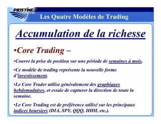 Les Quatre Modèles de Trading

Accumulation de la richesse
•Core Trading –
•Couvre la prise de position sur une période de semaines à mois.
•Ce modèle de trading représente la nouvelle forme
d’investissement.
•Le Core Trader utilise généralement des graphiques
hebdomadaires, et essaie de capturer la direction de toute la
semaine.
•Le Core Trading est de préférence utilisé sur les principaux
indices boursiers (DIA, SPY, QQQ, HHH, etc.).
 