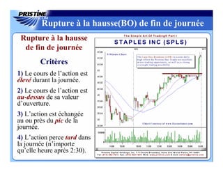 Rupture à la hausse(BO) de fin de journée
                                                                    T h e S i m p le Art Of Trading® Part I
 Rupture à la hausse                                  STAPLES INC (SPLS)
  de fin de journée
                                            5 -M i n u t e C h a r t
                                                                                       T h e L a t e D a y B r e a ko u t ( L D B ) t o a n e w d a i l y

        Critères                                                                       h igh offers the Pristine Day Trader an excellent
                                                                                       m icro -t r a d i n g o p p o r t u n i t y , a s w e l l a s a s t r o n g
                                                                                       overnight trading possibility.



1) Le cours de l’action est
élevé durant la journée.
2) Le cours de l’action est
au-dessus de sa valeur
d’ouverture.
3) L’action est échangée
au ou près du pic de la                                                                        C h a r t C o u r t e s y o f w w w . E x e c u t i o n e r .c om

journée.
4) L’action perce tard dans
la journée (n’importe
qu’elle heure après 2:30).          P r i s t i n e C a p i t a l H o l d i n g s , Inc. 7 -1 1 S o u t h B r o a d w a y , S u i t e 2 1 0 , W h i t e P l a i n s , N Y 1 0 6 0 1
                              T e l: ( 9 1 4 ) 6 8 2-7 6 1 3 F a x : ( 9 1 4 ) 6 8 2-7 6 4 0 W e b : w w w . p r i s t i n e . c o m E -m a il: e d i t o r s @ p r i s t i n e . c o m
 