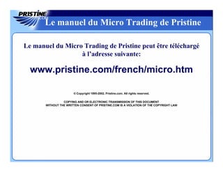 Le manuel du Micro Trading de Pristine

Le manuel du Micro Trading de Pristine peut être téléchargé
                  à l’adresse suivante:

  www.pristine.com/french/micro.htm

                       © Copyright 1995-2002, Pristine.com. All rights reserved.

                 COPYING AND OR ELECTRONIC TRANSMISSION OF THIS DOCUMENT
       WITHOUT THE WRITTEN CONSENT OF PRISTINE.COM IS A VIOLATION OF THE COPYRIGHT LAW
 