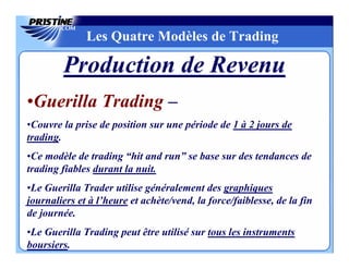 Les Quatre Modèles de Trading

        Production de Revenu
•Guerilla Trading –
•Couvre la prise de position sur une période de 1 à 2 jours de
trading.
•Ce modèle de trading “hit and run” se base sur des tendances de
trading fiables durant la nuit.
•Le Guerilla Trader utilise généralement des graphiques
journaliers et à l’heure et achète/vend, la force/faiblesse, de la fin
de journée.
•Le Guerilla Trading peut être utilisé sur tous les instruments
boursiers.
 
