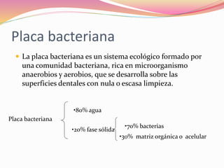 Placa bacteriana
 La placa bacteriana es un sistema ecológico formado por
una comunidad bacteriana, rica en microorganismo
anaerobios y aerobios, que se desarrolla sobre las
superficies dentales con nula o escasa limpieza.
Placa bacteriana
•80% agua
•20% fase sólida
•70% bacterias
•30% matriz orgánica o acelular
 