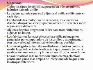  Sintéticos.
 Todos los tipos de penicilina poseen un núcleo químico
idéntico llamado anillo.
 La cadena química que está adjunta al anillo es diferente en
cada tipo.
 Cambiando las moléculas de la cadena, los científicos
diseñan drogas con efectos potencialmente diferentes sobre
organismos diferentes.
 Algunas de estas drogas son útiles para tratar infecciones,
algunas no lo son.
 Los fabricantes farmacéuticos ahora utilizan imágenes
generadas por computadora de los anillos y experimentan
con una variedad interminable de cadenas posibles.
 Los investigadores han desarrollado antibióticos con vida
media larga (el período de eficacia), que permite tomar la
medicación una vez en 24 horas en vez de cada pocas horas.
 Los antibióticos más nuevos son también más efectivos
contra una gama más amplia de infecciones de lo que eran
las drogas anteriores.
 