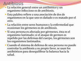 Antibiosis
 La relación general entre un antibiótico y un
organismo infeccioso es de antibiosis.
 Esta palabra refiere a una asociación de dos de
organismos en la que uno es dañado o es matado por el
otro.
 La relación entre seres humanos y la enfermedad que
ocasionan los gérmenes es de antibiosis.
 Si una persona es afectada por gérmenes, ésta es el
organismo lastimado; si el ataque de germen es
repelido por las defensas del cuerpo, los gérmenes son
los organismos lastimados.
 Cuando el sistema de defensa de una persona no puede
controlar la antibiosis a su propio favor, se usan los
antibióticos para desequilibrar la balanza hacia la
salud.
 