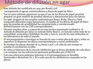 Método de difusión en agar
 Este método fue modifcado en 1947 por Bondi y col.
 incorporando el agente antimicrobiano a discos de papel de filtro.
 Fue un paso adelante gigantesco ya que el uso de los discos de papel permitía
preparar un gran número de pruebas idénticas y almacenarlas para uso futuro.
 En 1966, después de los estudios realizados por Bauer, Kirby, Sherris y Turk,
ensayando diferentes cepas bacterianas, el empleo de los discos de papel de filtro
para las pruebas de sensibilidad fue estandarizado y correlacionado
definitivamente con las CMI correspondientes.
 Durante muchos años, y a pesar de ser una técnica puramente cualitativa, el
método de difusión por disco (o método Kirby-Bauer), en función sobre todo de su
comodidad, economía y fiabilidad, ha sido, y aun es, uno de los más utilizados en
los laboratorios de todo el mundo.
 El microorganismo a investigar se inocula en una o varias placas de agar y sobre su
superficie se disponen los discos correspondientes a varios antibióticos.
 Se incuban las placas durante 16-24 horas a 35ºC y al cabo de este tiempo se
estudia el crecimiento en ellas.
 Se valora el diámetro de la zona de inhibición que se forma alrededor de cada disco
y se compara con las referencias oportunas publicadas por el NCCLS.
 Con esta referencia podemos informar si el microorganismo es Sensible,
Intermedio o Resistente (S, I, R) a cada uno de los antibióticos ensayados en las
placas.
 