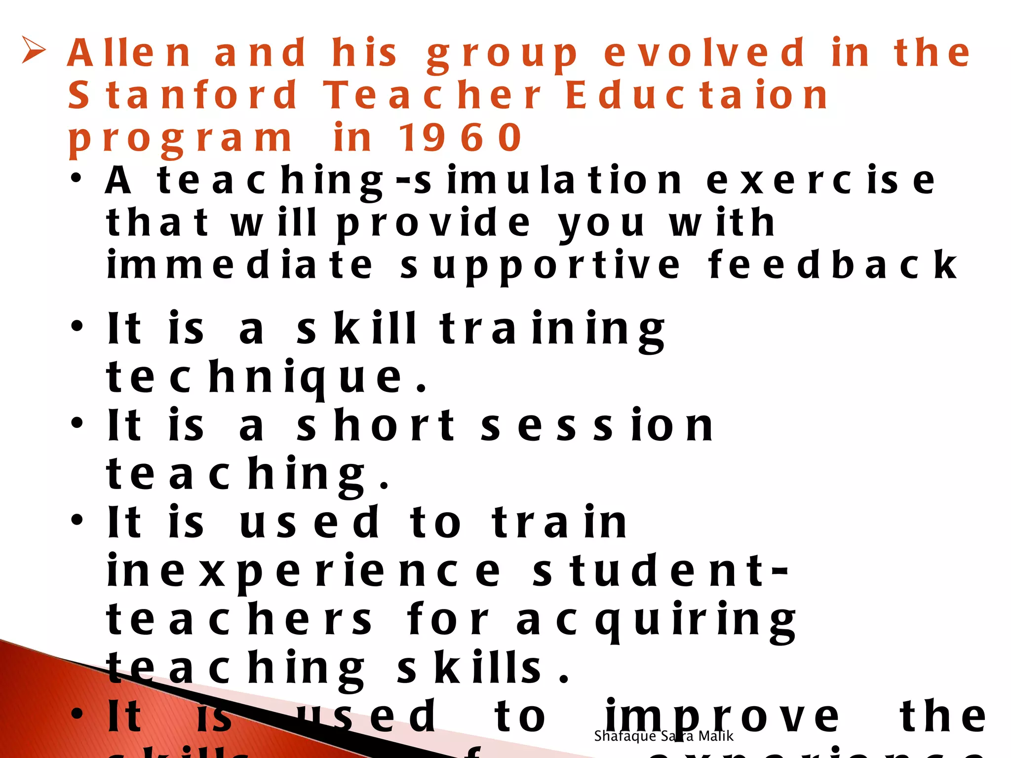  A lle n a n d h is g r o u p e v o lv e d in t h e
  S t a n f o r d T e a c h e r E d u c t a io n
  p r o g r a m i n 19 6 0
  • A t e a c h in g -s im u la t io n e x e r c is e
    t h a t w ill p r o v id e y o u w it h
    im m e d ia t e s u p p o r t iv e f e e d b a c k
  • It is a s k ill t r a in in g
    t e c h n iq u e .
  • It is a s h o r t s e s s io n
    t e a c h in g .
  • It is u s e d t o t r a in
    in e x p e r ie n c e s t u d e n t -
    t e a c h e r s f o r a c q u ir in g
    t e a c h in g s k ills .
  • It is u s e d t o im p r o v e
                                Shafaque Saira Malik
                                                       the
 