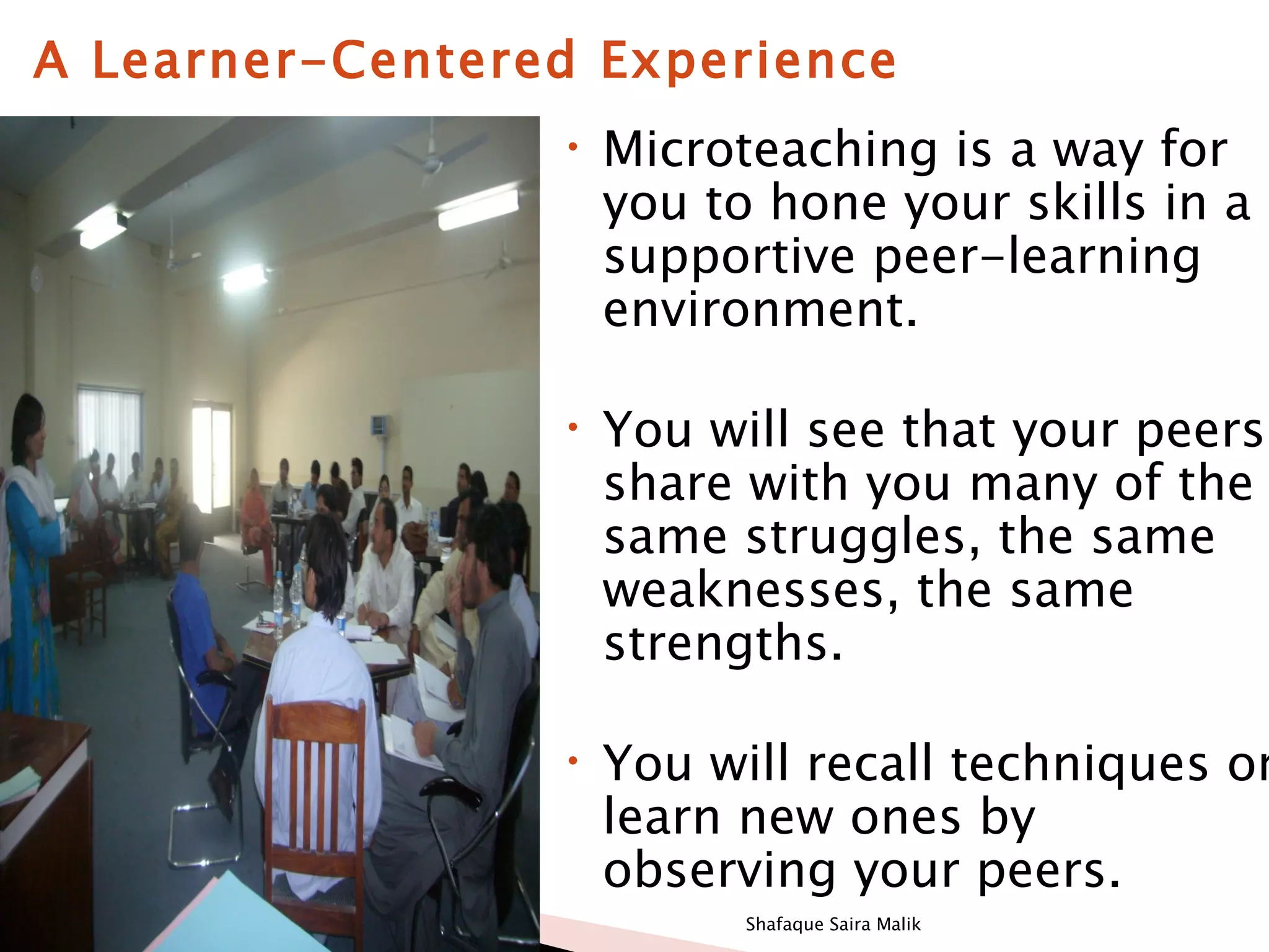 A Learner-Centered Experience
                 •   Microteaching is a way for
                     you to hone your skills in a
                     supportive peer-learning
                     environment.

                 •   You will see that your peers
                     share with you many of the
                     same struggles, the same
                     weaknesses, the same
                     strengths.

                 •   You will recall techniques or
                     learn new ones by
                     observing your peers.
                           Shafaque Saira Malik
 
