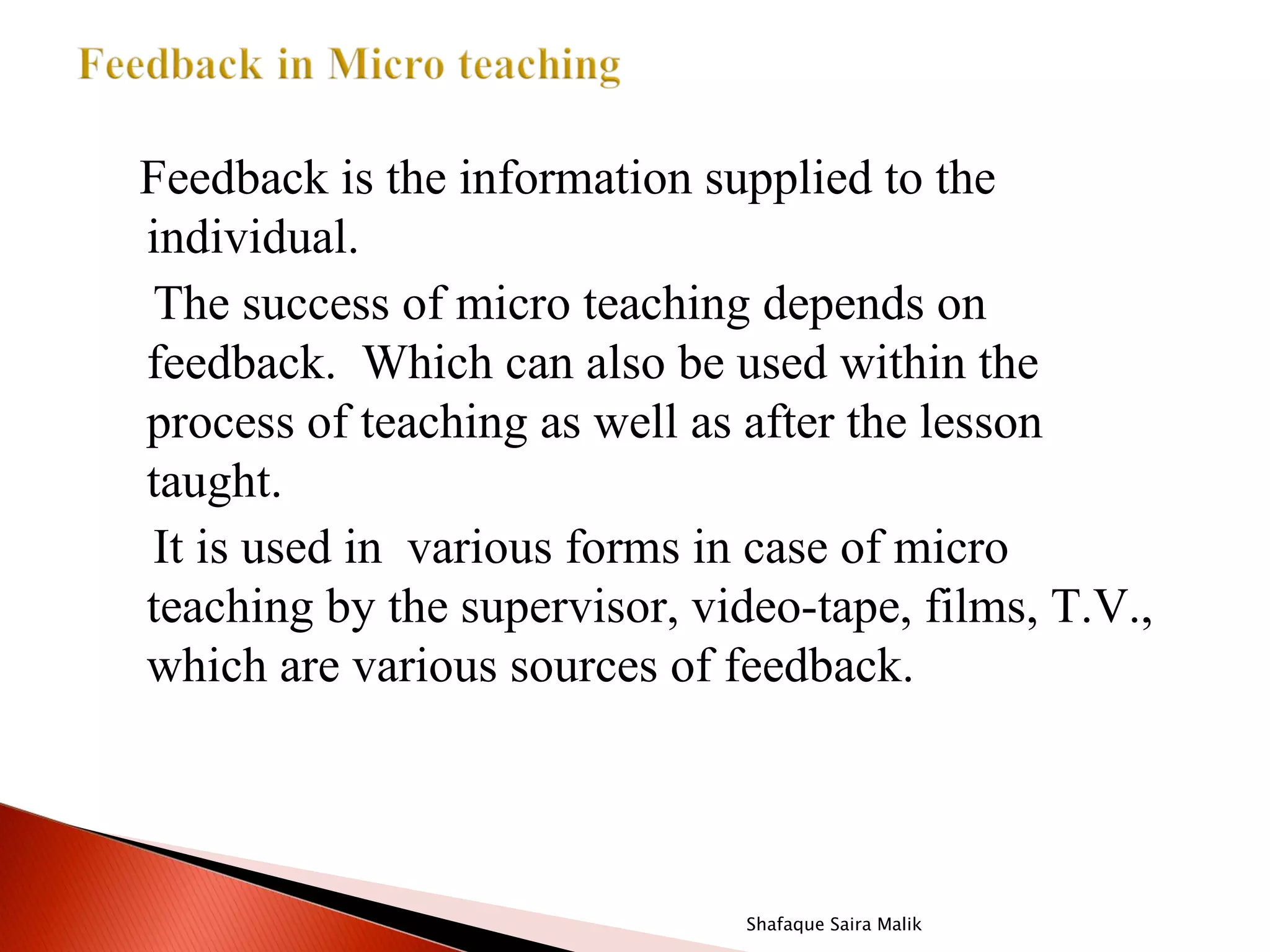 Feedback is the information supplied to the
individual.
The success of micro teaching depends on
feedback. Which can also be used within the
process of teaching as well as after the lesson
taught.
It is used in various forms in case of micro
teaching by the supervisor, video-tape, films, T.V.,
which are various sources of feedback.




                               Shafaque Saira Malik
 