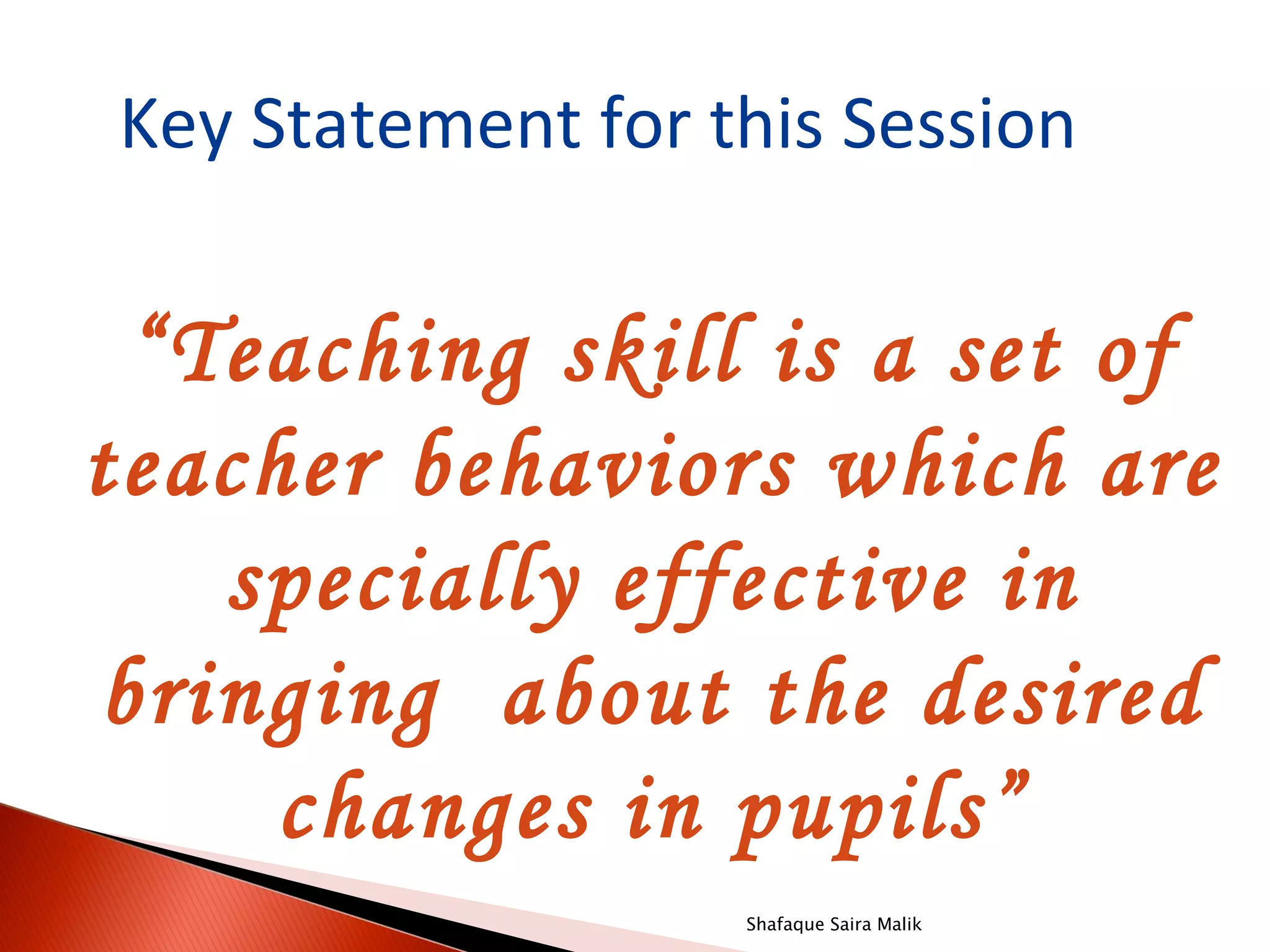 Key Statement for this Session

 “Teaching skill is a set of
teacher behaviors which are
   specially effective in
bringing about the desired
     changes in pupils”
                   Shafaque Saira Malik
 