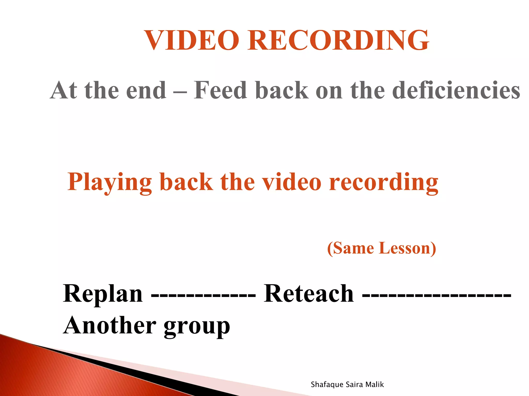 VIDEO RECORDING
At the end – Feed back on the deficiencies


 Playing back the video recording

                             (Same Lesson)

 Replan ------------ Reteach -----------------
 Another group

                         Shafaque Saira Malik
 