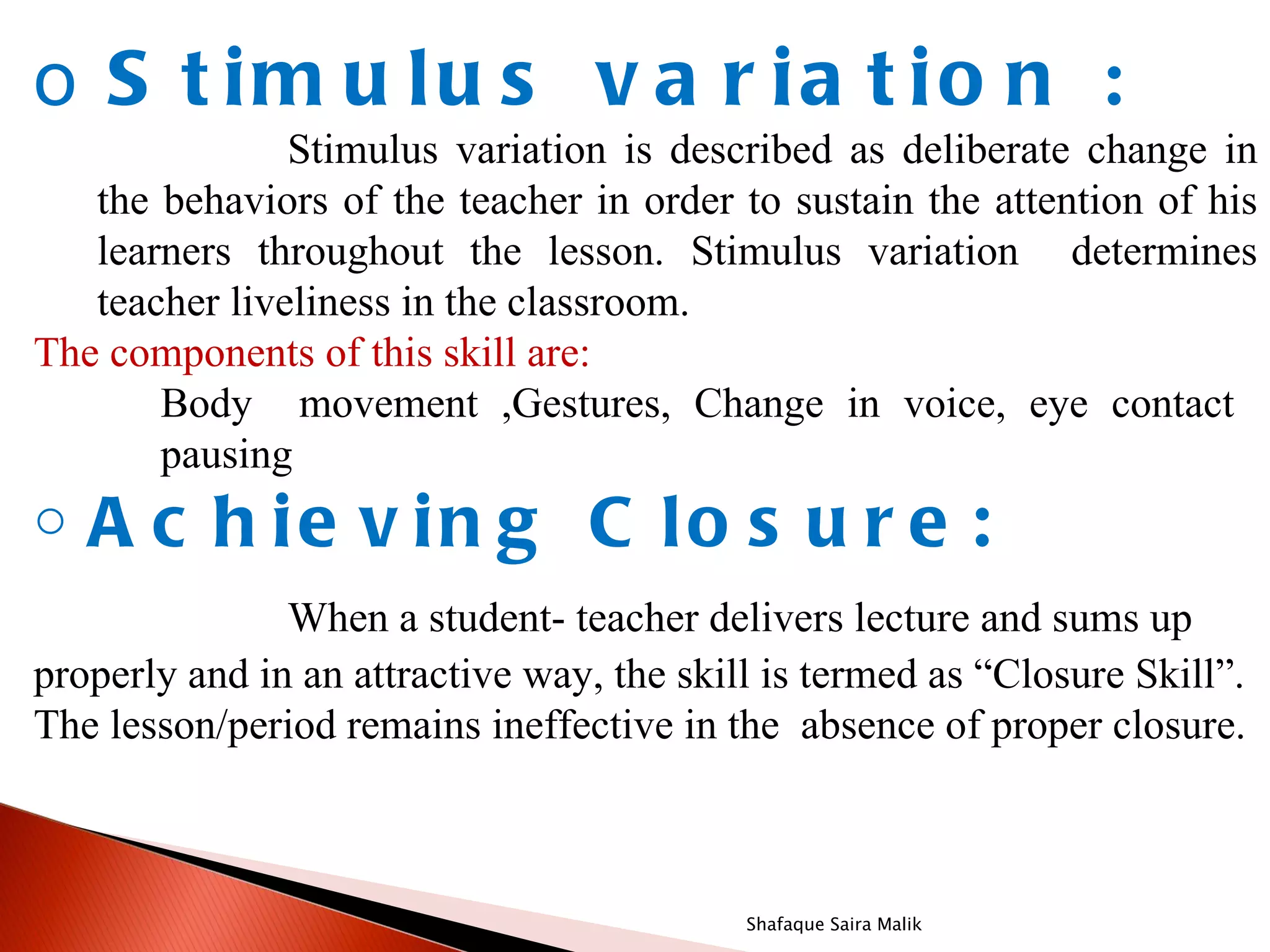 o S t im u lu s v a r ia t io n :
               Stimulus variation is described as deliberate change in
   the behaviors of the teacher in order to sustain the attention of his
   learners throughout the lesson. Stimulus variation determines
   teacher liveliness in the classroom.
The components of this skill are:
       Body movement ,Gestures, Change in voice, eye contact
       pausing
o   A c h ie v in g C lo s u r e :
               When a student- teacher delivers lecture and sums up
properly and in an attractive way, the skill is termed as “Closure Skill”.
The lesson/period remains ineffective in the absence of proper closure.



                                           Shafaque Saira Malik
 
