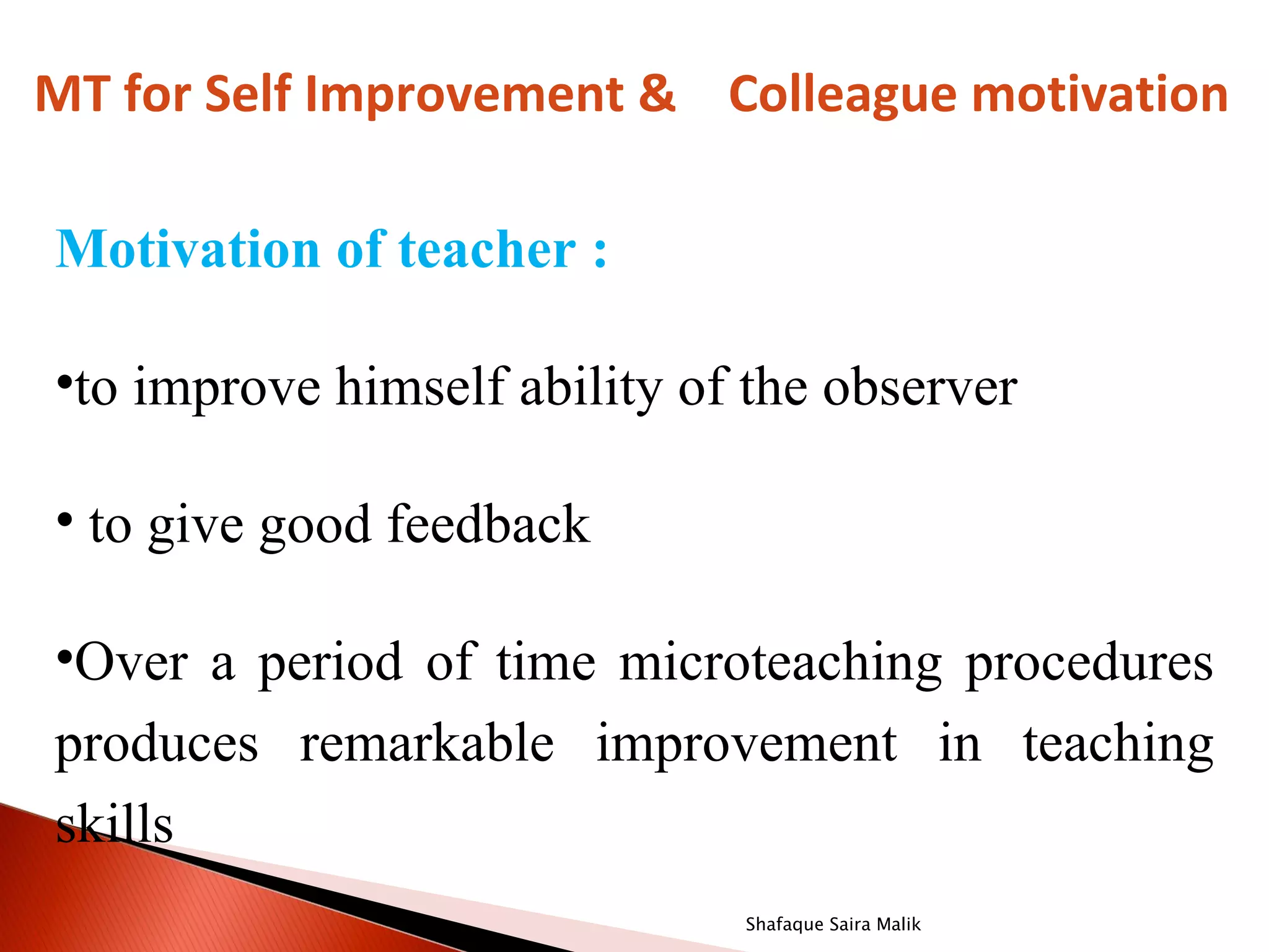 MT for Self Improvement & Colleague motivation

Motivation of teacher :

•to improve himself ability of the observer

• to give good feedback

•Over a period of time microteaching procedures
produces remarkable improvement in teaching
skills
                              Shafaque Saira Malik
 