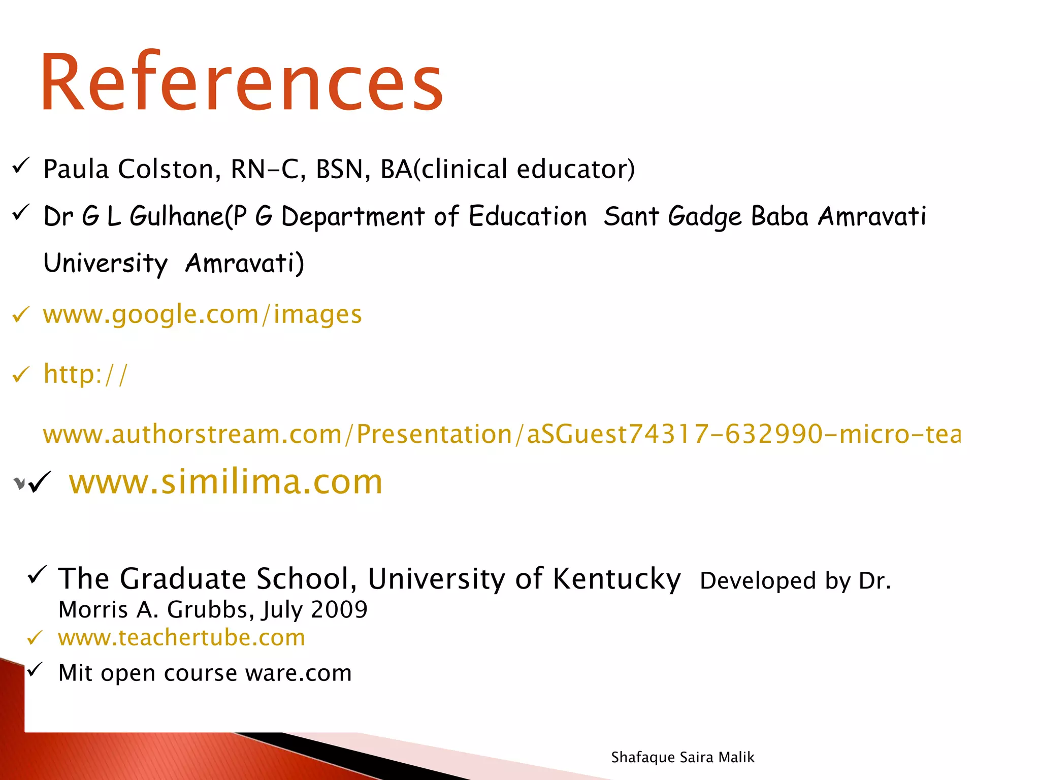References
 Paula Colston, RN-C, BSN, BA(clinical educator)
 Dr G L Gulhane(P G Department of Education Sant Gadge Baba Amravati
  University Amravati)

 www.google.com/images

 http://

  www.authorstream.com/Presentation/aSGuest74317-632990-micro-teaching

Dwww.similima.com R ,
 r. S .S A N K A                   Teacher, Medical College,
 Trivandrum
  The Graduate School, University of Kentucky Developed by Dr.
   Morris A. Grubbs, July 2009
  www.teachertube.com
  Mit open course ware.com


                                               Shafaque Saira Malik
 