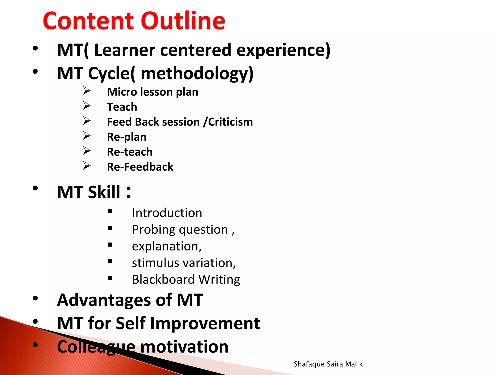• MT( Learner centered experience)
• MT Cycle( methodology)
        Micro lesson plan
        Teach
        Feed Back session /Criticism
        Re-plan
        Re-teach
        Re-Feedback
• MT Skill :
            Introduction
            Probing question ,
            explanation,
            stimulus variation,
            Blackboard Writing
• Advantages of MT
• MT for Self Improvement
• Colleague motivation
                                        Shafaque Saira Malik
 