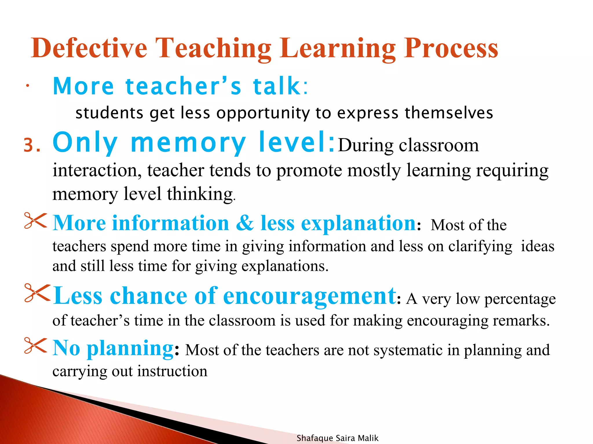 Defective Teaching Learning Process
•    More teacher’s talk:
        students get less opportunity to express themselves

3.   Only memory level: During classroom
     interaction, teacher tends to promote mostly learning requiring
     memory level thinking.
 More information & less explanation:                       Most of the
     teachers spend more time in giving information and less on clarifying ideas
     and still less time for giving explanations.
Less chance of encouragement: A very low percentage
     of teacher’s time in the classroom is used for making encouraging remarks.
 No planning: Most of the teachers are not systematic in planning and
     carrying out instruction


                                         Shafaque Saira Malik
 