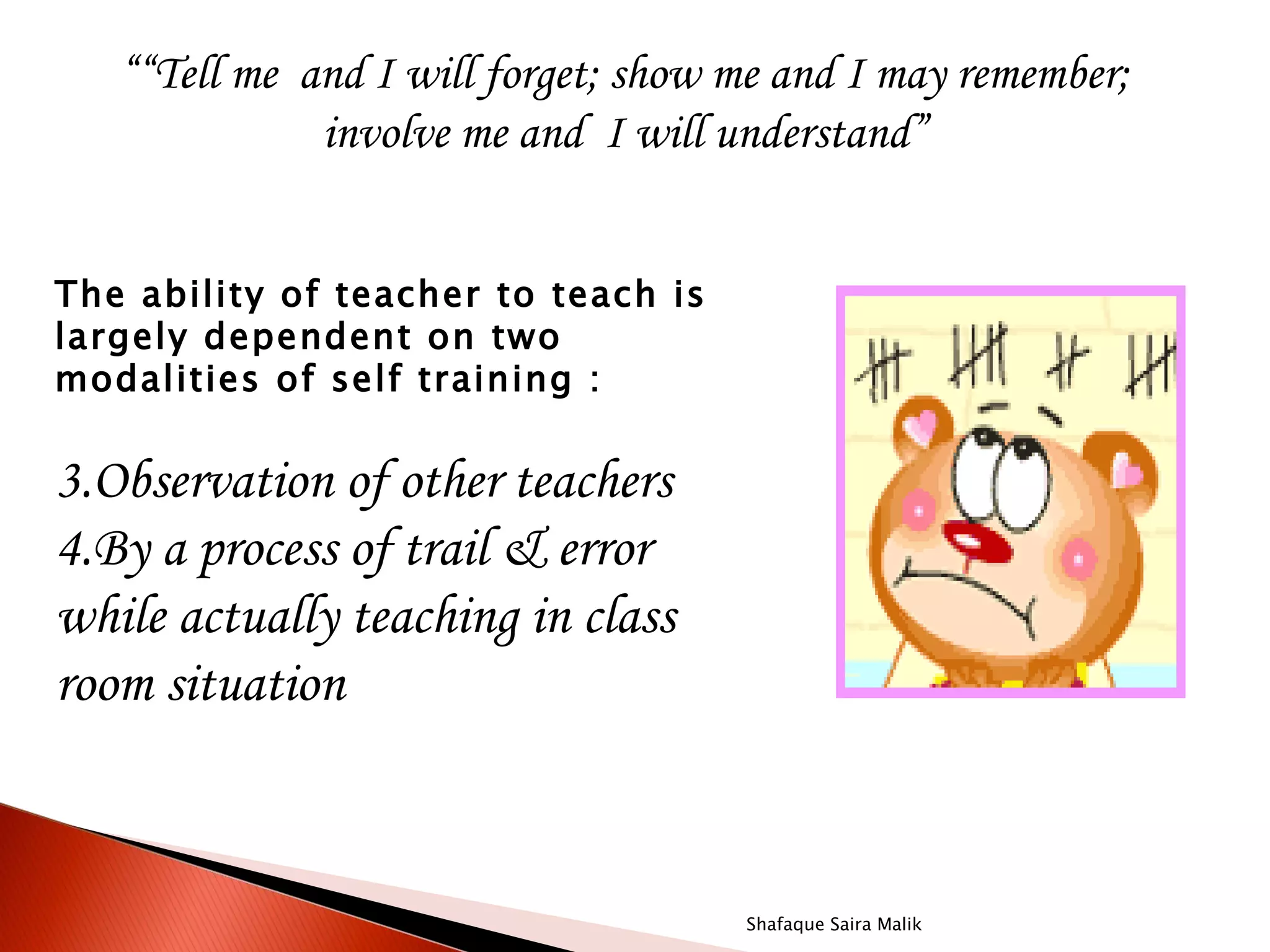 ““Tell me and I will forget; show me and I may remember;
              involve me and I will understand”
                                  

The ability of teacher to teach is
largely dependent on two
modalities of self training :


3.Observation of other teachers
4.By a process of trail & error
while actually teaching in class
room situation



                                     Shafaque Saira Malik
 