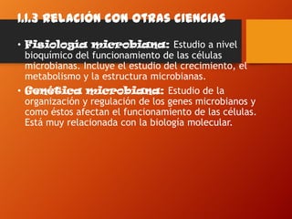 1.1.3 Relación con otras ciencias
• Fisiología microbiana: Estudio a nivel
bioquímico del funcionamiento de las células
microbianas. Incluye el estudio del crecimiento, el
metabolismo y la estructura microbianas.
• Genética microbiana: Estudio de la
organización y regulación de los genes microbianos y
como éstos afectan el funcionamiento de las células.
Está muy relacionada con la biología molecular.
 