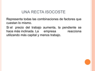 UNA RECTA ISOCOSTE
Representa todas las combinaciones de factores que
cuestan lo mismo.
Si el precio del trabajo aumenta, la pendiente se
hace más inclinada. La
empresa
reacciona
utilizando más capital y menos trabajo.

 