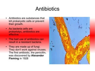Antibiotics
●

●

●

●

Antibiotics are substances that
kill prokaryotic cells or prevent
their growth.
As bacteria cells are
prokariotyc, antibiotics are
effective
The bad use of antibiotics can
result in a resistant bacteria.
They are made up of fungi.
They don't work against viruses.
The first antibiotic, the penicillin,
was discovered by Alexander
Fleming in 1928

 