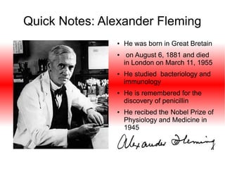 Quick Notes: Alexander Fleming
●

●

●

●

●

●

He was born in Great Bretain
on August 6, 1881 and died
in London on March 11, 1955
He studied bacteriology and
immunology
He is remembered for the
discovery of penicillin
He recibed the Nobel Prize of
Physiology and Medicine in
1945

 