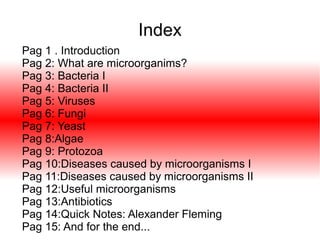 Index
Pag 1 . Introduction
Pag 2: What are microorganims?
Pag 3: Bacteria I
Pag 4: Bacteria II
Pag 5: Viruses
Pag 6: Fungi
Pag 7: Yeast
Pag 8:Algae
Pag 9: Protozoa
Pag 10:Diseases caused by microorganisms I
Pag 11:Diseases caused by microorganisms II
Pag 12:Useful microorganisms
Pag 13:Antibiotics
Pag 14:Quick Notes: Alexander Fleming
Pag 15: And for the end...

 