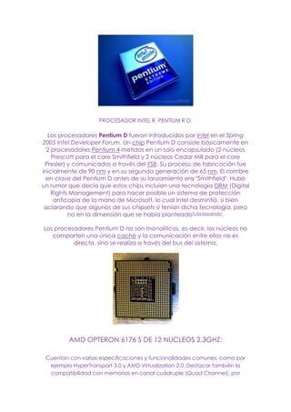 PROCESADOR INTEL R PENTIUM R D:
Los procesadores Pentium D fueron introducidos por Intel en el Spring
2005 Intel Developer Forum. Un chip Pentium D consiste básicamente en
2 procesadores Pentium 4 metidos en un solo encapsulado (2 núcleos
Prescott para el core Smithfield y 2 núcleos Cedar Mill para el core
Presler) y comunicados a través del FSB. Su proceso de fabricación fue
inicialmente de 90 nm y en su segunda generación de 65 nm. El nombre
en clave del Pentium D antes de su lanzamiento era "Smithfield". Hubo
un rumor que decía que estos chips incluían una tecnología DRM (Digital
Rights Management) para hacer posible un sistema de protección
anticopia de la mano de Microsoft, lo cual Intel desmintió, si bien
aclarando que algunos de sus chipsets sí tenían dicha tecnología, pero
no en la dimensión que se había planteado[cita requerida].
Los procesadores Pentium D no son monolíticos, es decir, los núcleos no
comparten una única caché y la comunicación entre ellos no es
directa, sino se realiza a través del bus del sistema.
AMD OPTERON 6176 S DE 12 NUCLEOS 2.3GHZ:
Cuentan con varias especificaciones y funcionalidades comunes, como por
ejemplo HyperTransport 3.0 y AMD Virtualization 2.0. Destacar también la
compatibilidad con memorias en canal cuádruple (Quad Channel), por
 